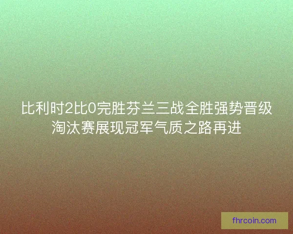 比利时2比0完胜芬兰三战全胜强势晋级淘汰赛展现冠军气质之路再进